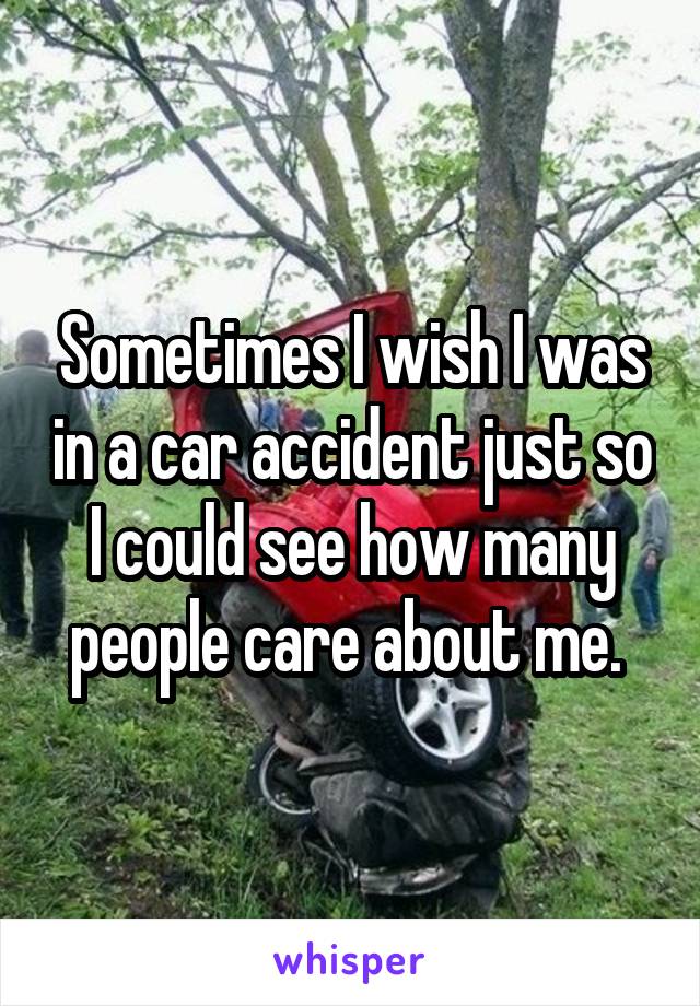 Sometimes I wish I was in a car accident just so I could see how many people care about me. 
