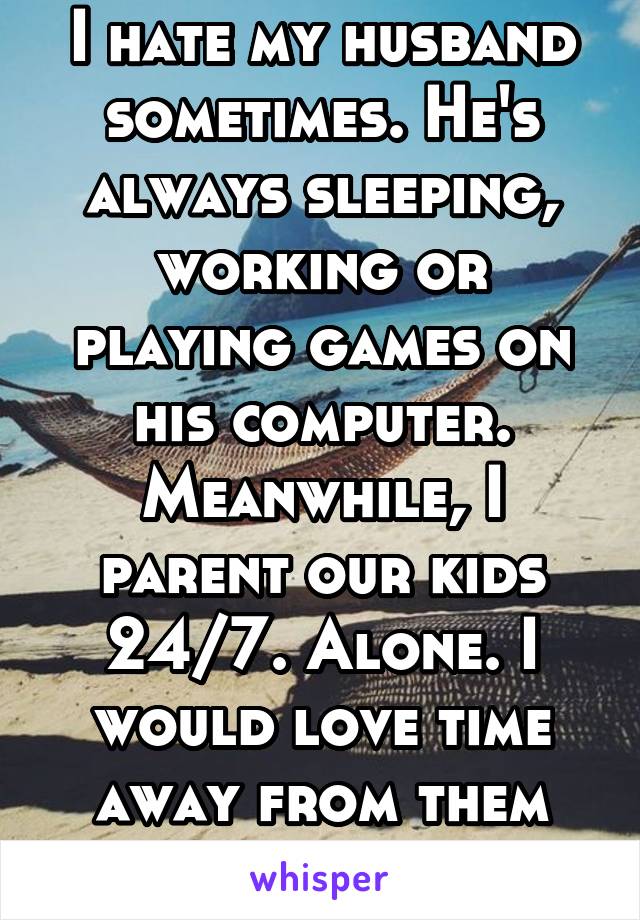 I hate my husband sometimes. He's always sleeping, working or playing games on his computer. Meanwhile, I parent our kids 24/7. Alone. I would love time away from them all...