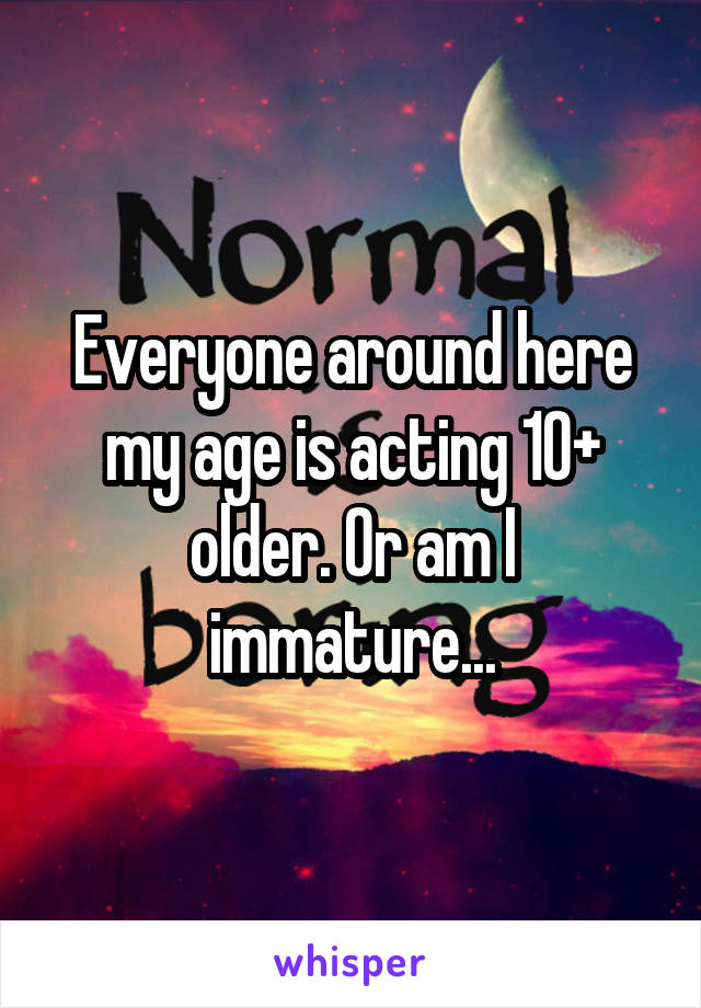 Everyone around here my age is acting 10+ older. Or am I immature...