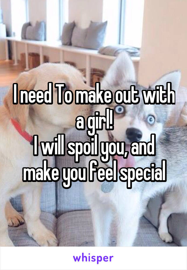I need To make out with a girl!
I will spoil you, and make you feel special