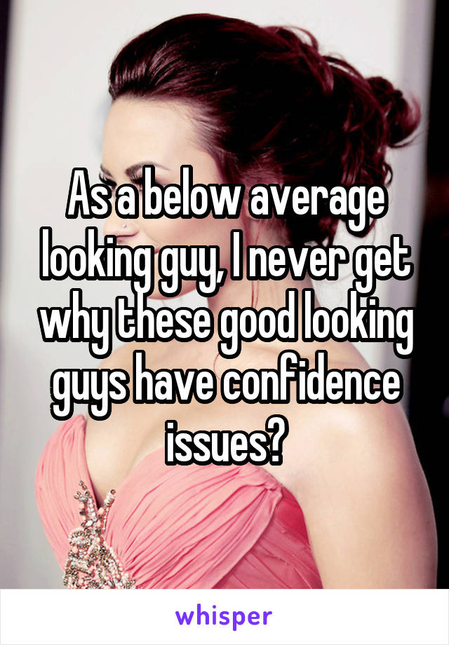 As a below average looking guy, I never get why these good looking guys have confidence issues?