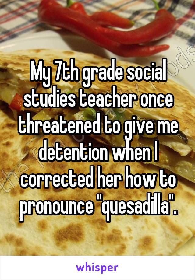 My 7th grade social studies teacher once threatened to give me detention when I corrected her how to pronounce "quesadilla".