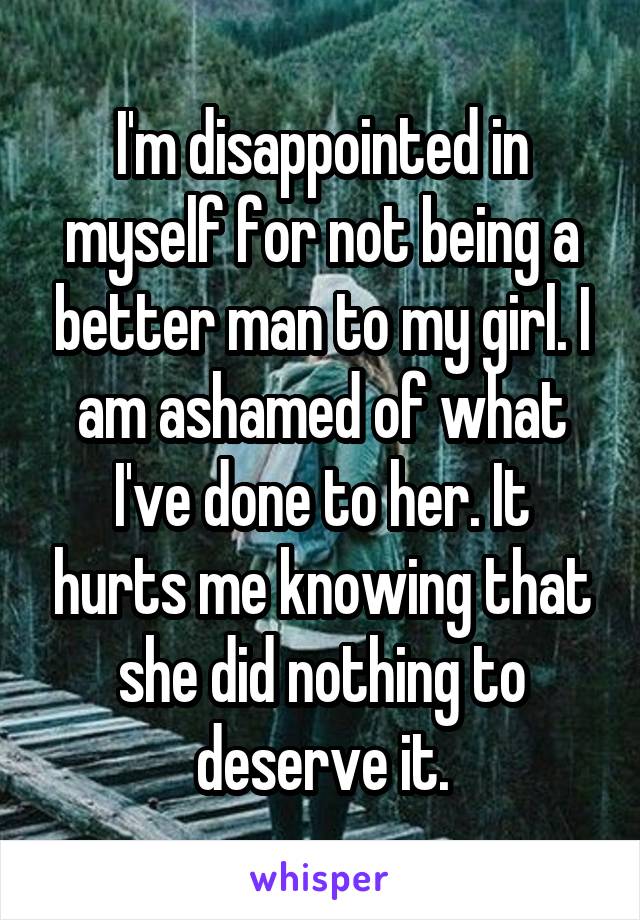 I'm disappointed in myself for not being a better man to my girl. I am ashamed of what I've done to her. It hurts me knowing that she did nothing to deserve it.