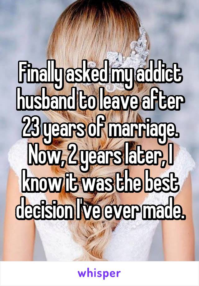 Finally asked my addict husband to leave after 23 years of marriage. Now, 2 years later, I know it was the best decision I've ever made.