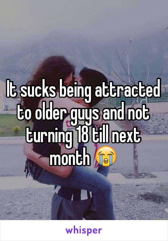 It sucks being attracted to older guys and not turning 18 till next month 😭