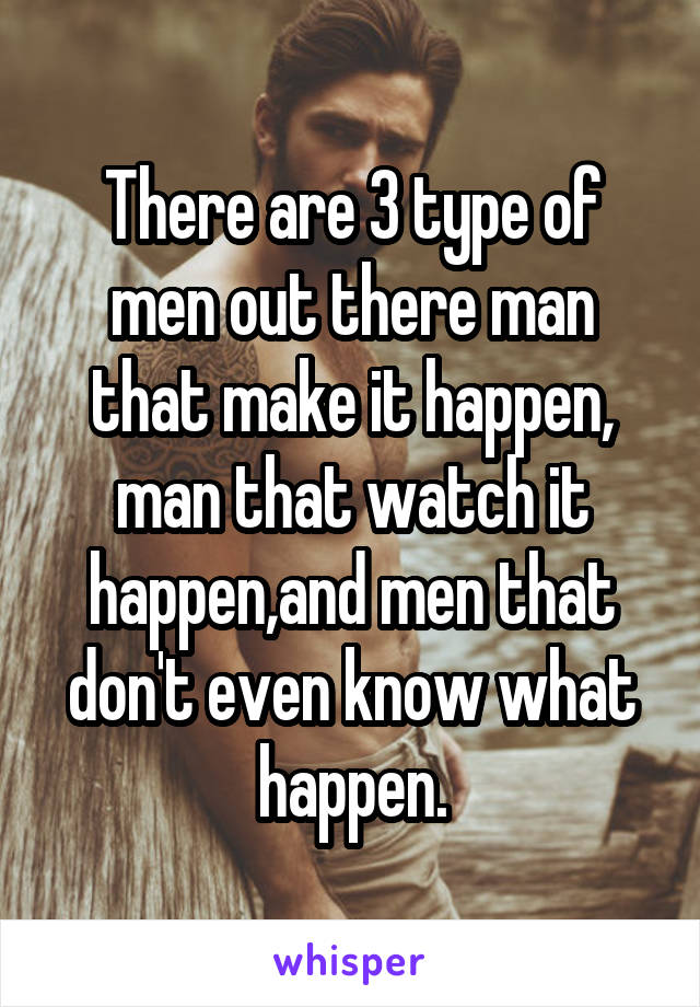There are 3 type of men out there man that make it happen, man that watch it happen,and men that don't even know what happen.