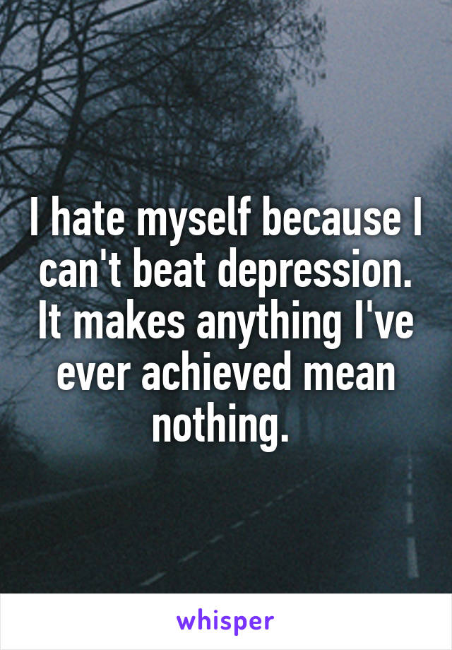 I hate myself because I can't beat depression. It makes anything I've ever achieved mean nothing. 
