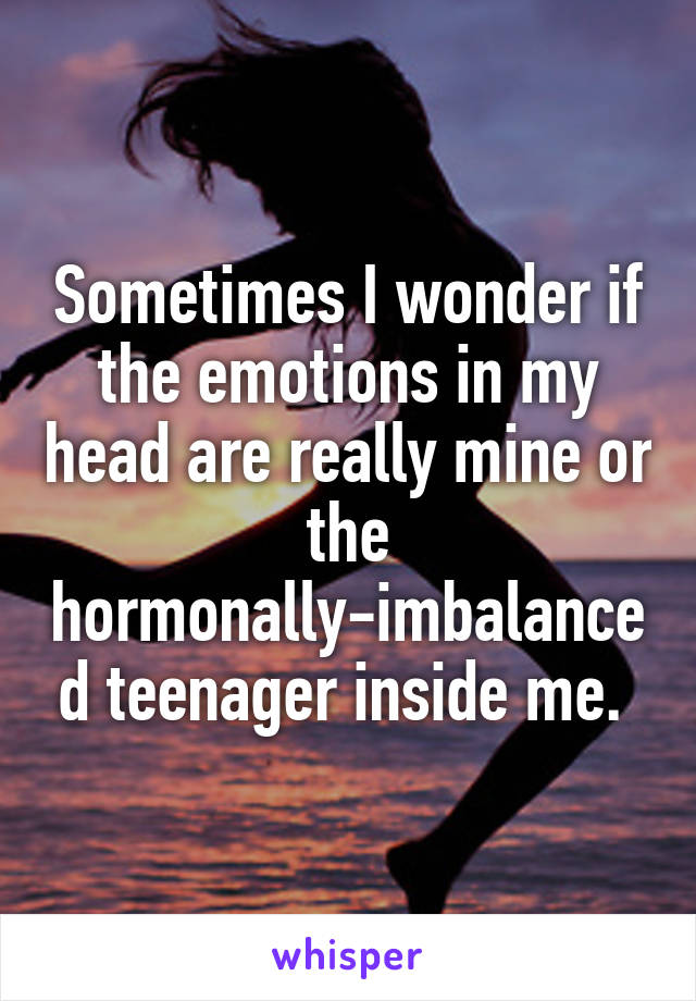 Sometimes I wonder if the emotions in my head are really mine or the hormonally-imbalanced teenager inside me. 