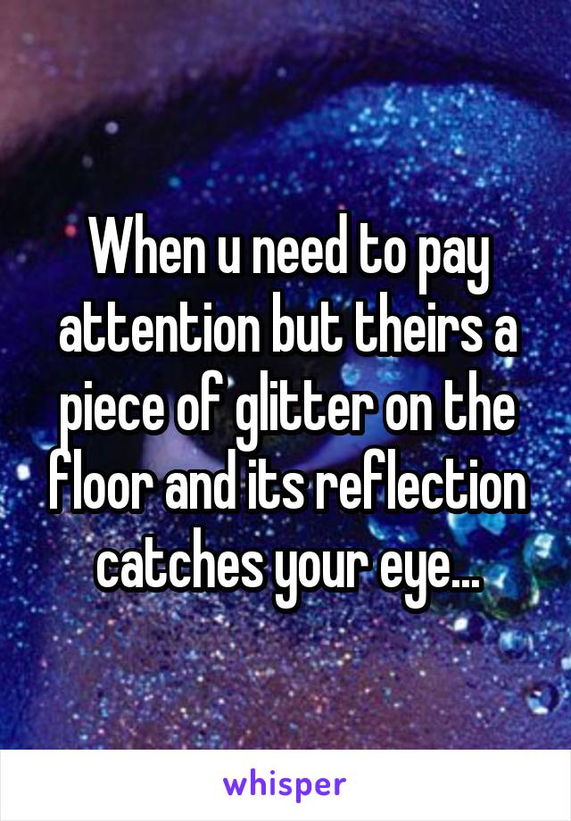 When u need to pay attention but theirs a piece of glitter on the floor and its reflection catches your eye...