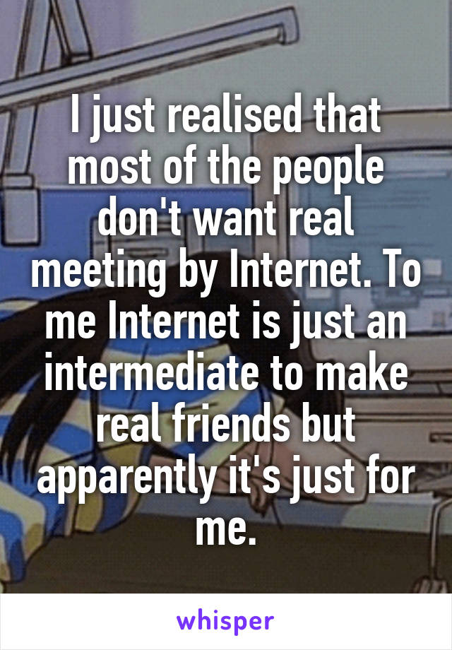 I just realised that most of the people don't want real meeting by Internet. To me Internet is just an intermediate to make real friends but apparently it's just for me.