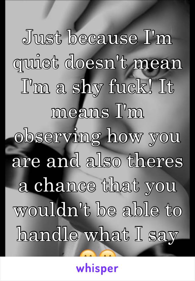 Just because I'm quiet doesn't mean I'm a shy fuck! It means I'm observing how you are and also theres a chance that you wouldn't be able to handle what I say 🙂🙂