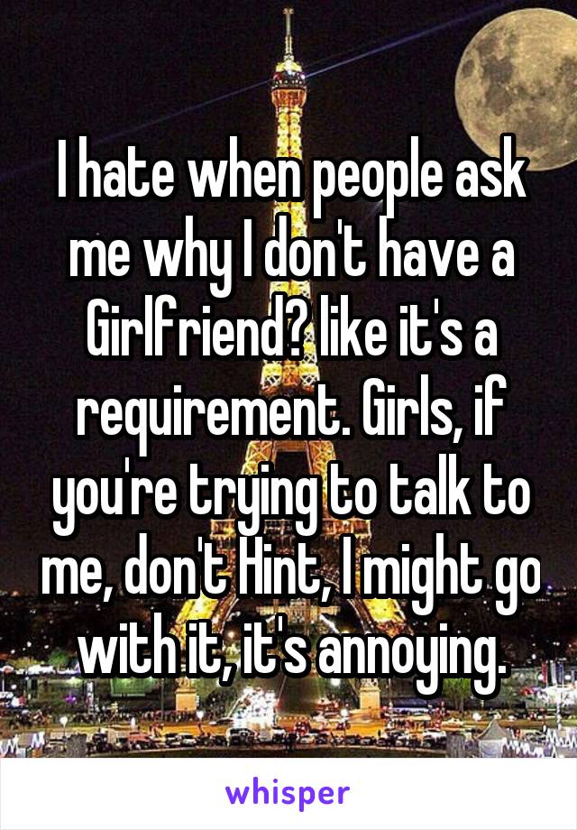 I hate when people ask me why I don't have a Girlfriend? like it's a requirement. Girls, if you're trying to talk to me, don't Hint, I might go with it, it's annoying.