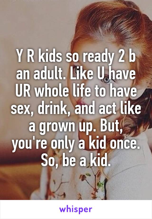 Y R kids so ready 2 b an adult. Like U have UR whole life to have sex, drink, and act like a grown up. But, you're only a kid once. So, be a kid.