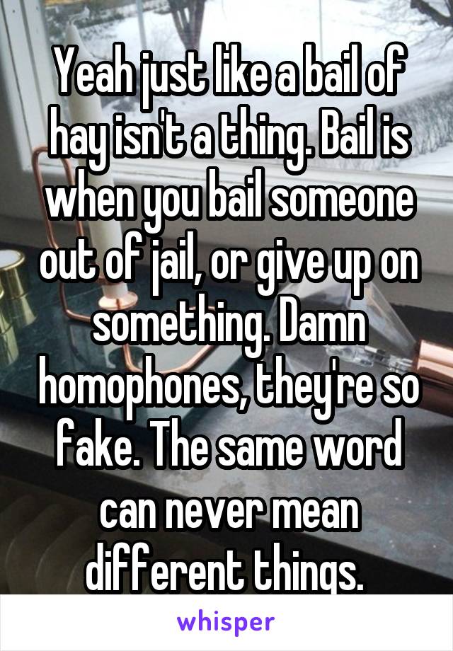 Yeah just like a bail of hay isn't a thing. Bail is when you bail someone out of jail, or give up on something. Damn homophones, they're so fake. The same word can never mean different things. 