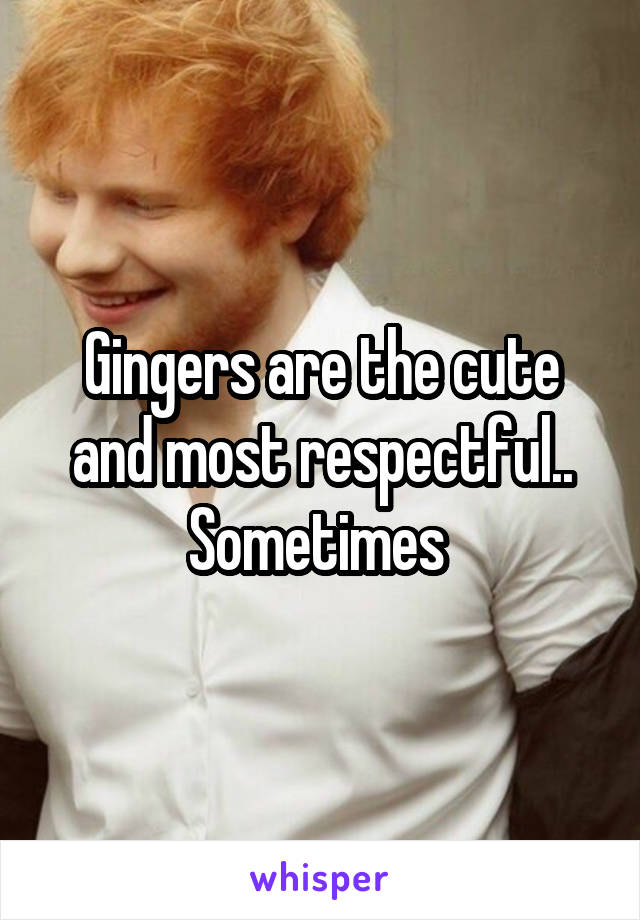 Gingers are the cute and most respectful.. Sometimes 