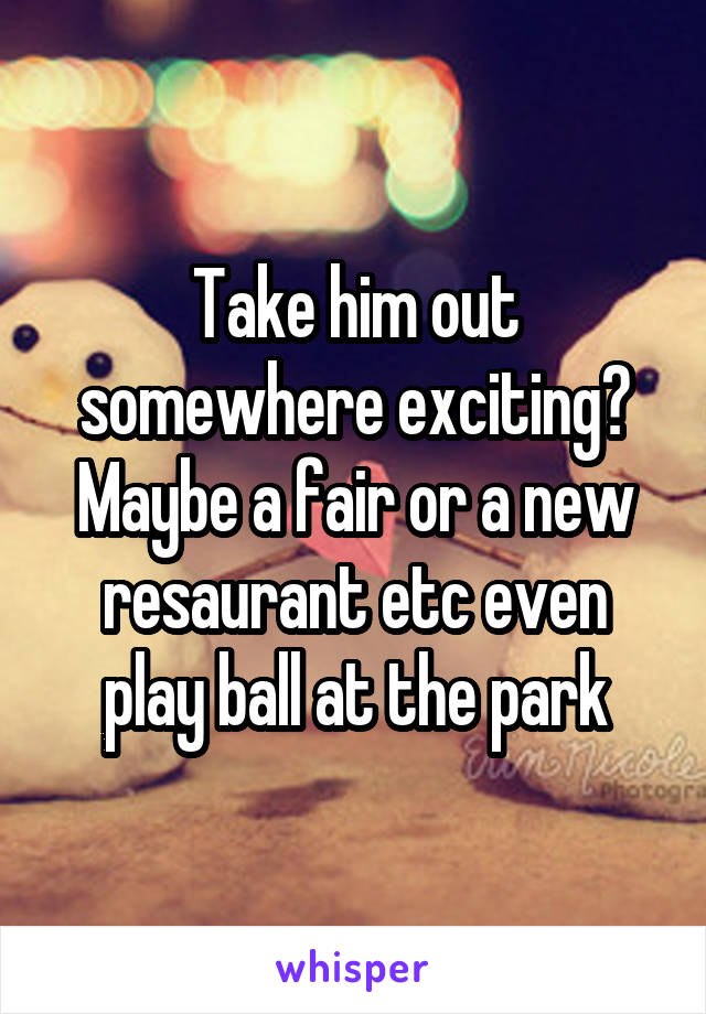 Take him out somewhere exciting? Maybe a fair or a new resaurant etc even play ball at the park