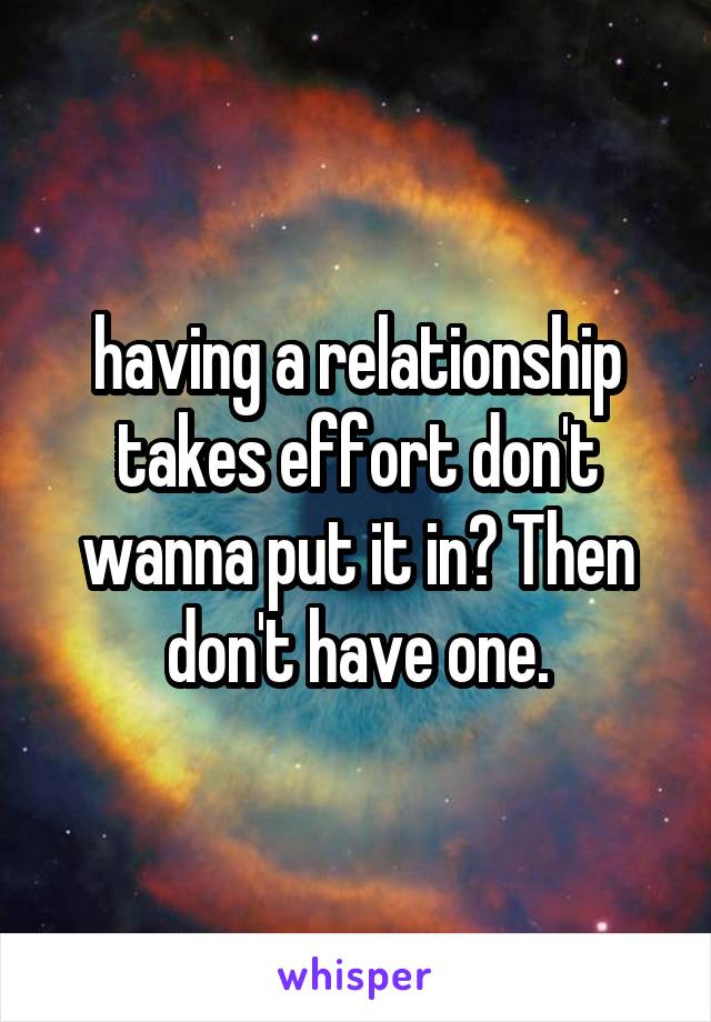 having a relationship takes effort don't wanna put it in? Then don't have one.