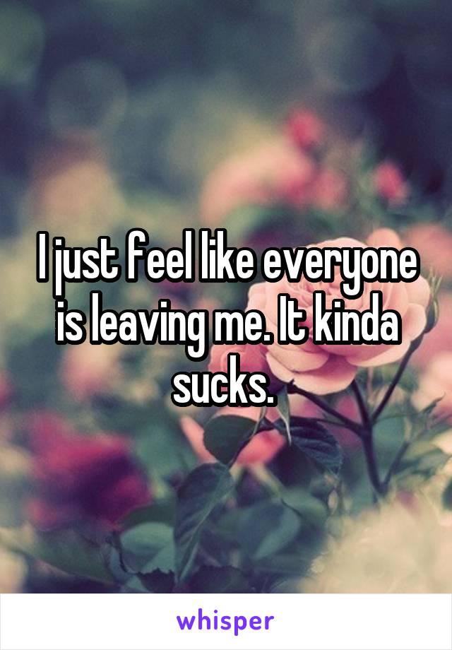 I just feel like everyone is leaving me. It kinda sucks. 