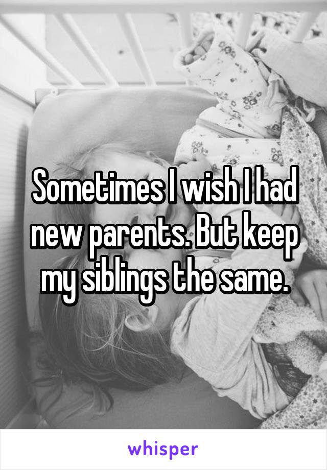 Sometimes I wish I had new parents. But keep my siblings the same.