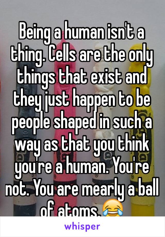 Being a human isn't a thing. Cells are the only things that exist and they just happen to be people shaped in such a way as that you think you're a human. You're not. You are mearly a ball of atoms.😂