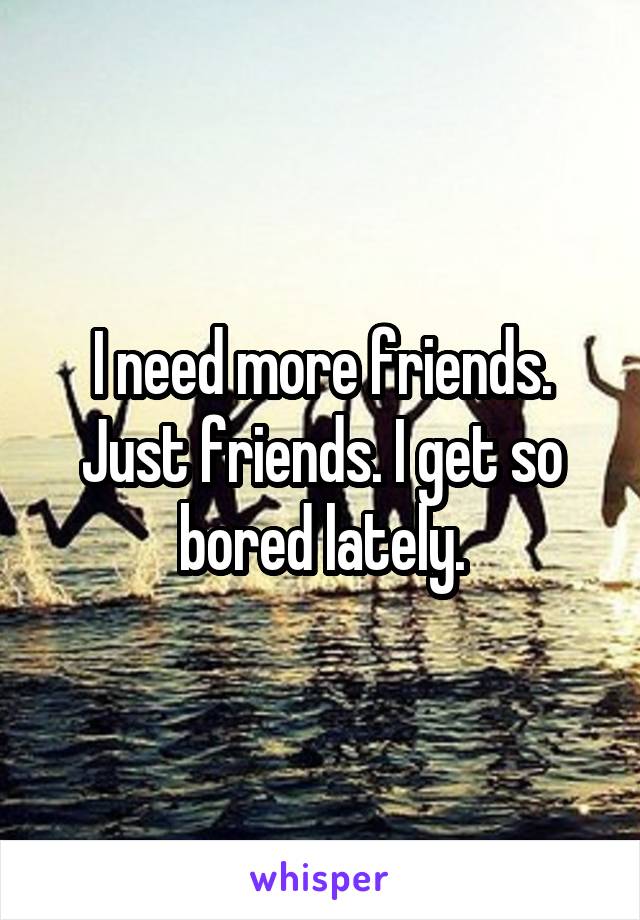 I need more friends. Just friends. I get so bored lately.
