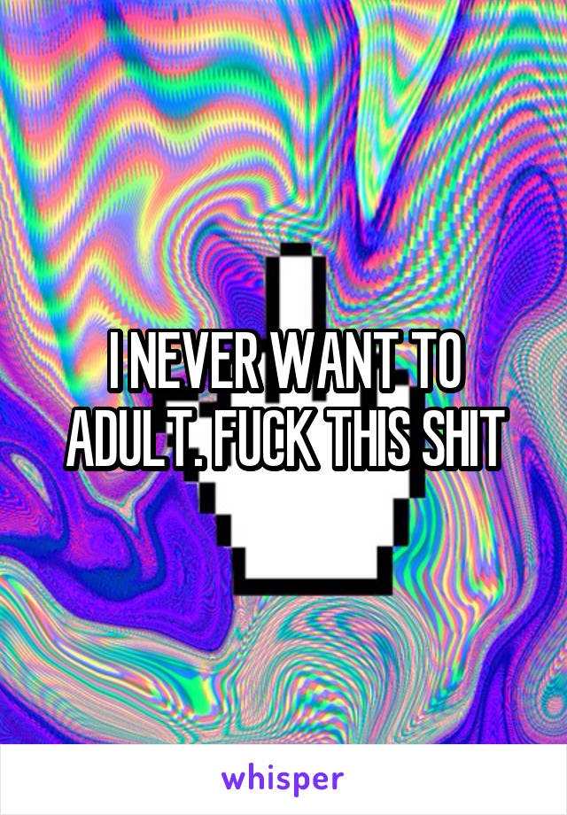 I NEVER WANT TO ADULT. FUCK THIS SHIT