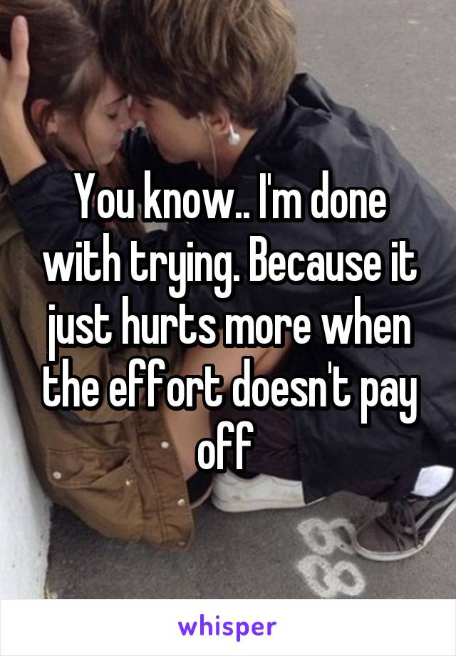 You know.. I'm done with trying. Because it just hurts more when the effort doesn't pay off 