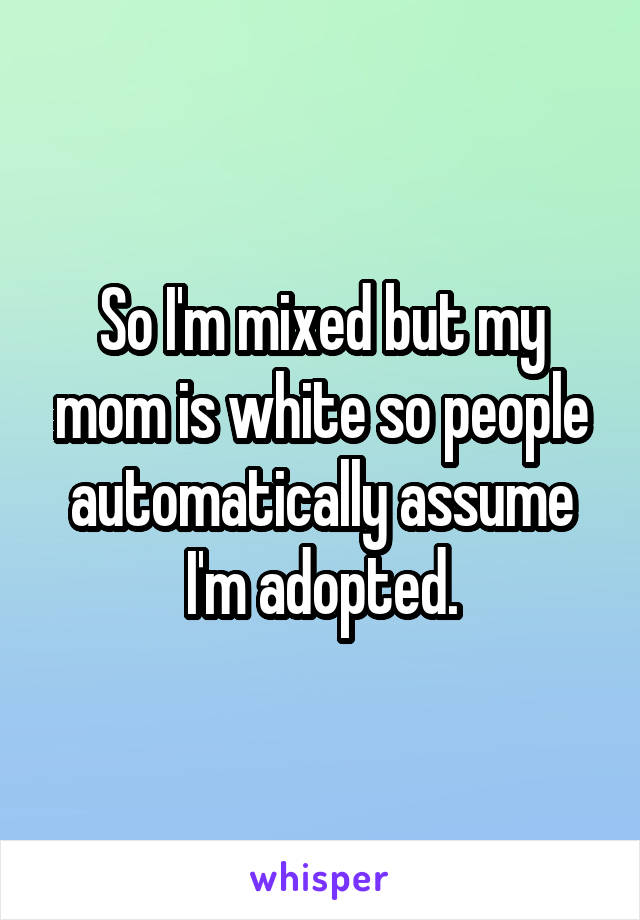 So I'm mixed but my mom is white so people automatically assume I'm adopted.