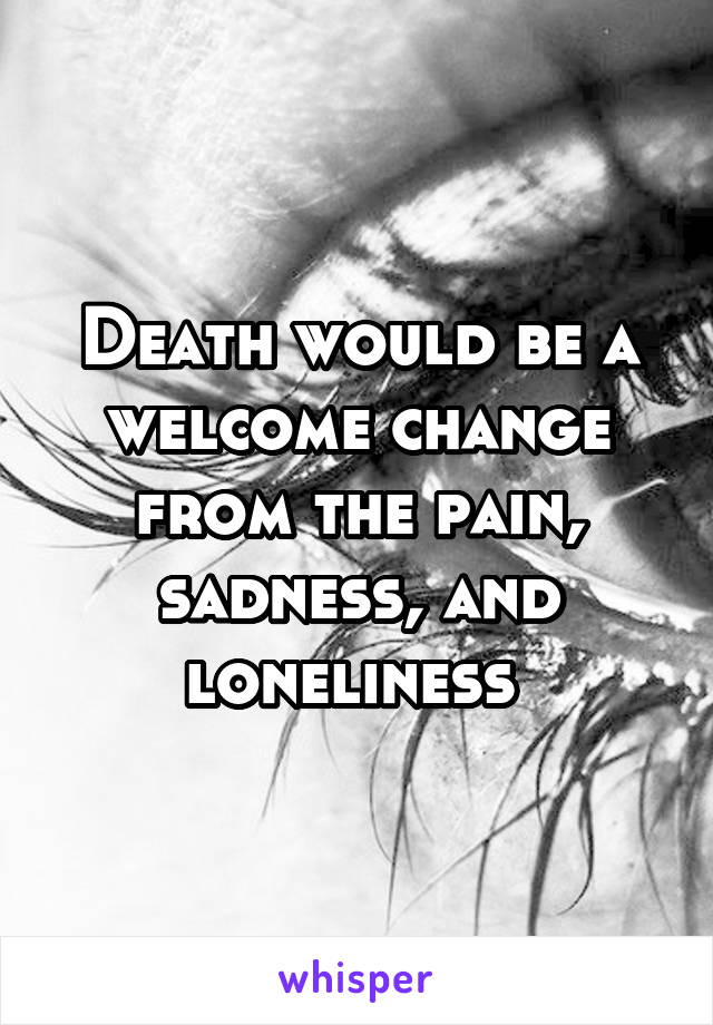 Death would be a welcome change from the pain, sadness, and loneliness 