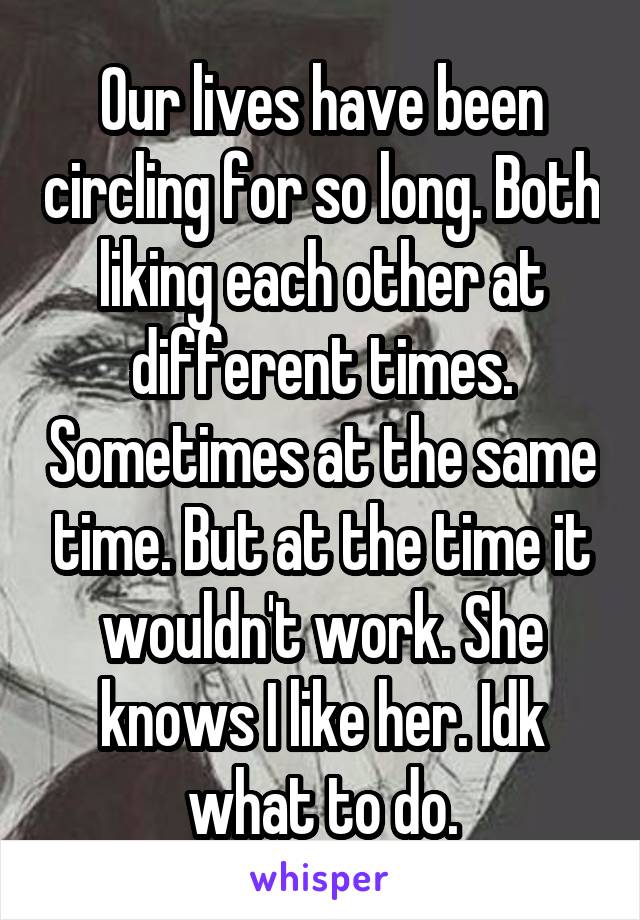 Our lives have been circling for so long. Both liking each other at different times. Sometimes at the same time. But at the time it wouldn't work. She knows I like her. Idk what to do.