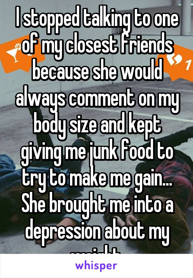 I stopped talking to one of my closest friends because she would always comment on my body size and kept giving me junk food to try to make me gain... She brought me into a depression about my weight.