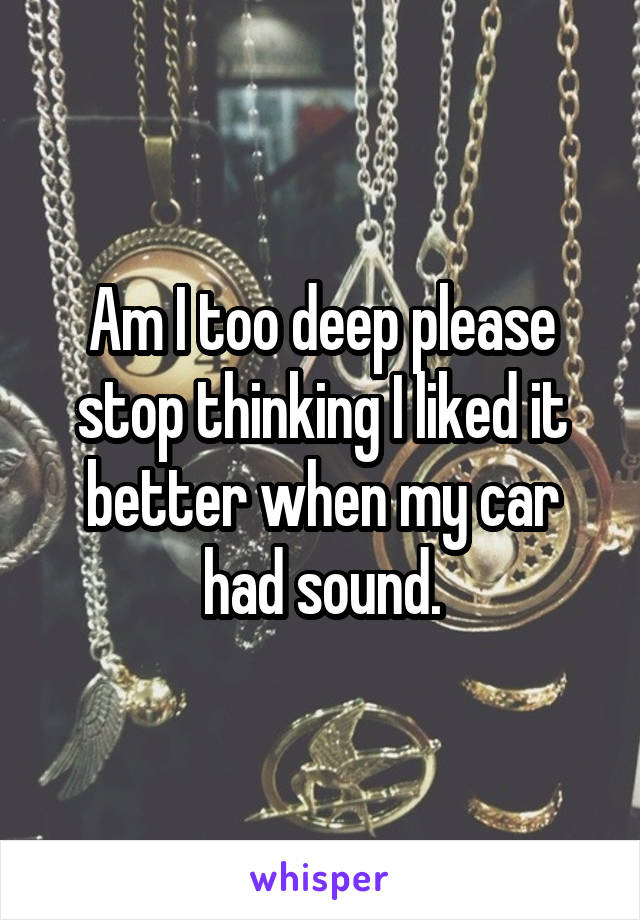 Am I too deep please stop thinking I liked it better when my car had sound.