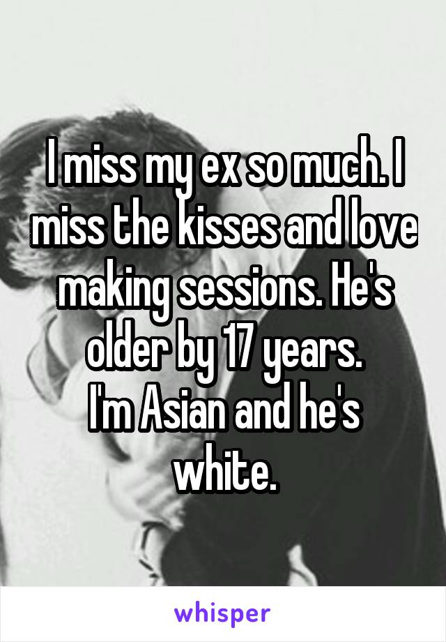 I miss my ex so much. I miss the kisses and love making sessions. He's older by 17 years.
I'm Asian and he's white.