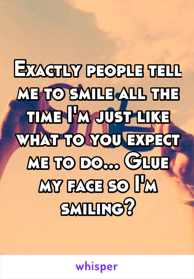 Exactly people tell me to smile all the time I'm just like what to you expect me to do... Glue my face so I'm smiling?