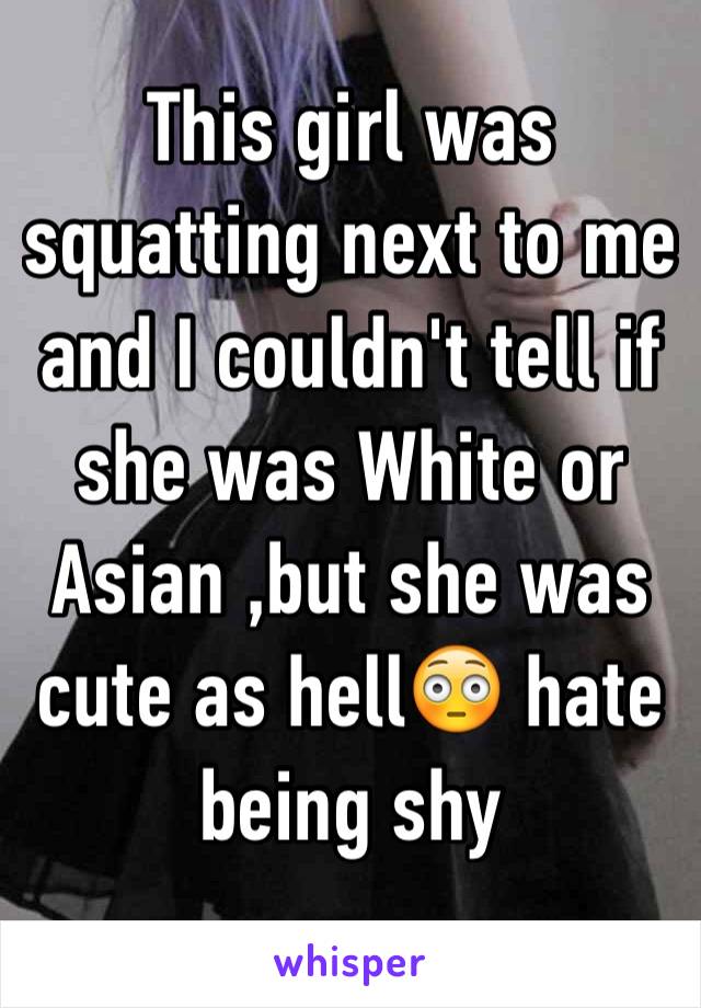 This girl was squatting next to me and I couldn't tell if she was White or Asian ,but she was cute as hell😳 hate being shy