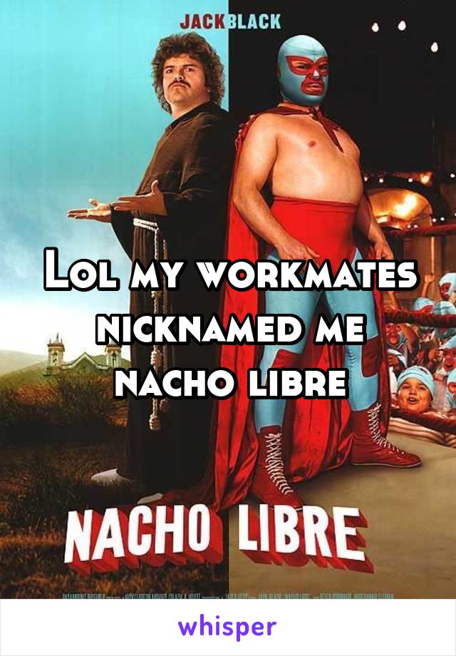 Lol my workmates nicknamed me nacho libre