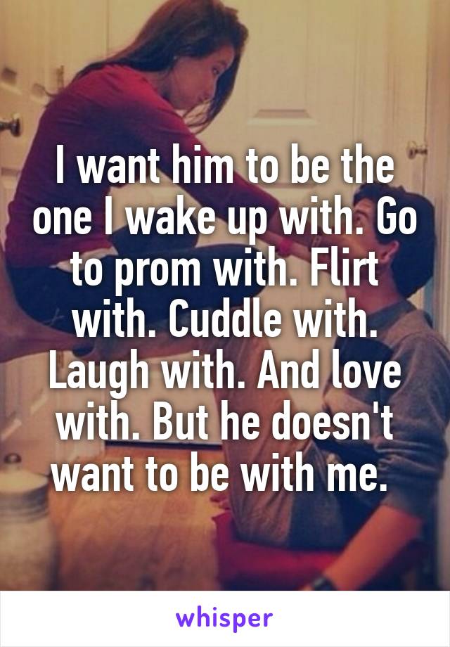 I want him to be the one I wake up with. Go to prom with. Flirt with. Cuddle with. Laugh with. And love with. But he doesn't want to be with me. 