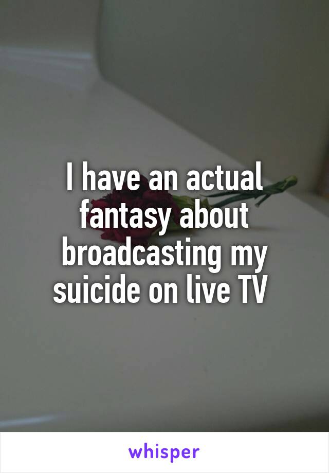 I have an actual fantasy about broadcasting my suicide on live TV 