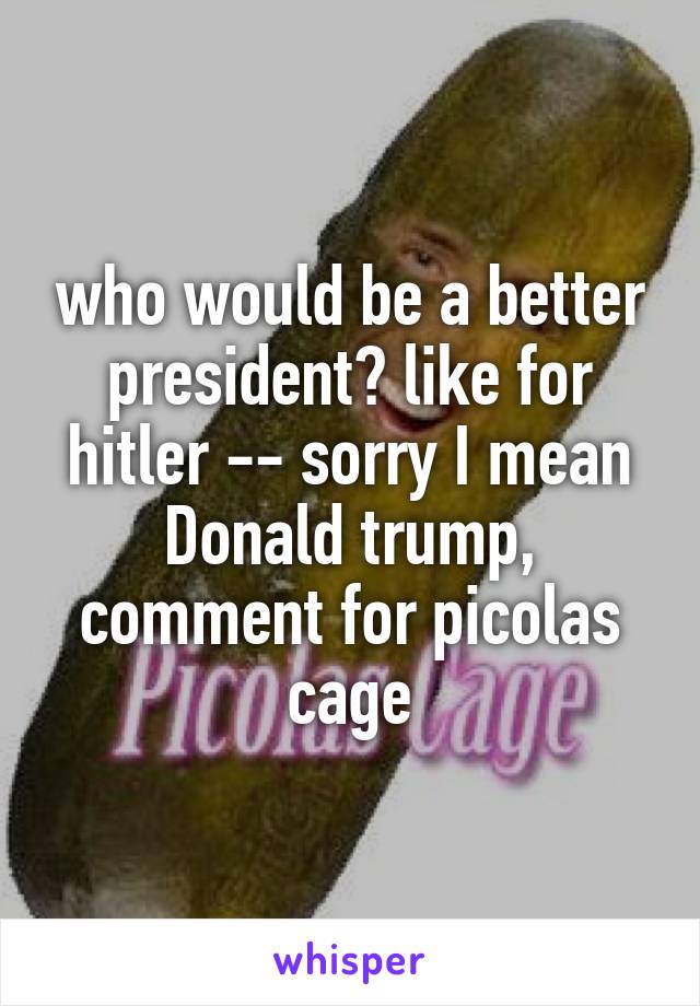 who would be a better president? like for hitler -- sorry I mean Donald trump, comment for picolas cage