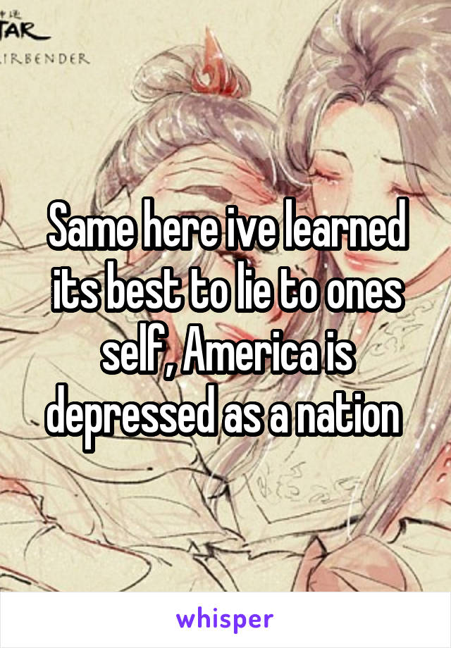 Same here ive learned its best to lie to ones self, America is depressed as a nation 