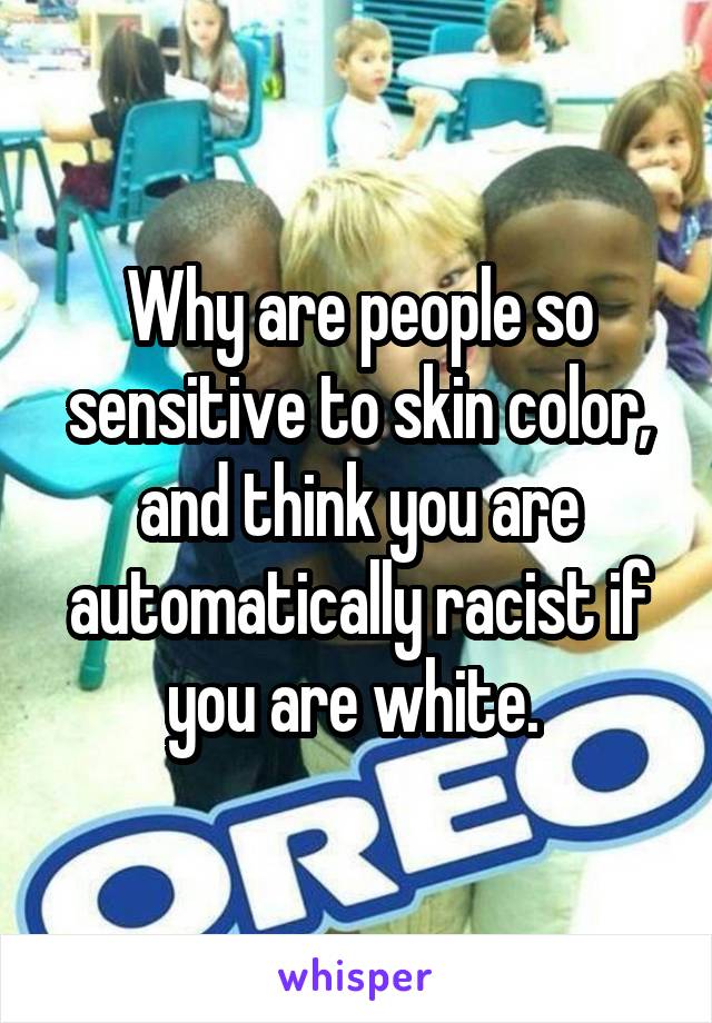 Why are people so sensitive to skin color, and think you are automatically racist if you are white. 
