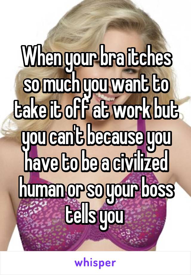 When your bra itches so much you want to take it off at work but you can't because you have to be a civilized human or so your boss tells you 