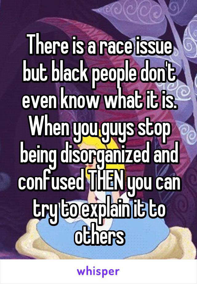 There is a race issue but black people don't even know what it is. When you guys stop being disorganized and confused THEN you can try to explain it to others