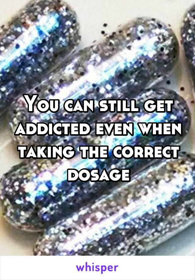 You can still get addicted even when taking the correct dosage