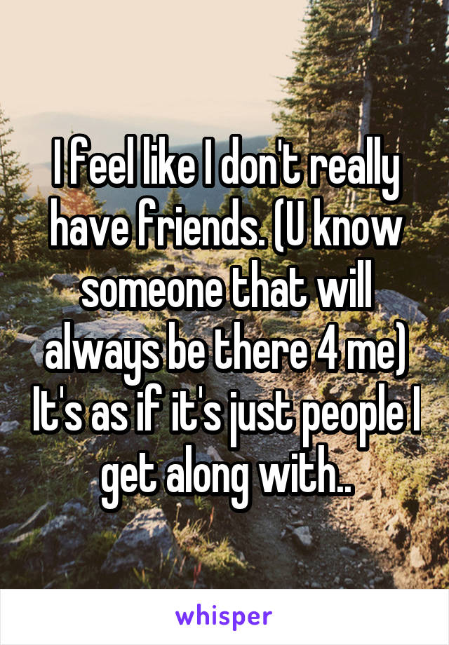 I feel like I don't really have friends. (U know someone that will always be there 4 me) It's as if it's just people I get along with..