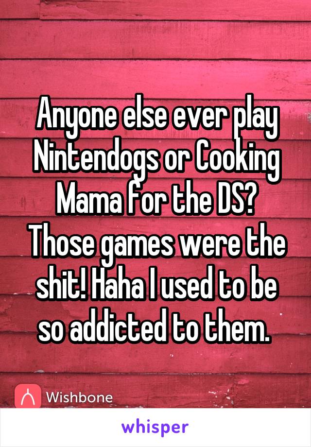 Anyone else ever play Nintendogs or Cooking Mama for the DS? Those games were the shit! Haha I used to be so addicted to them. 
