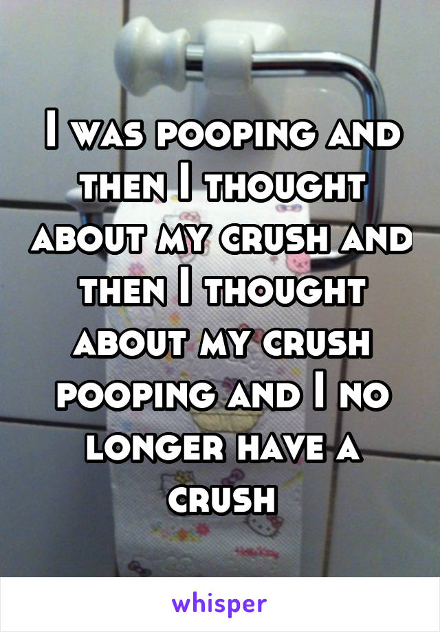 I was pooping and then I thought about my crush and then I thought about my crush pooping and I no longer have a crush