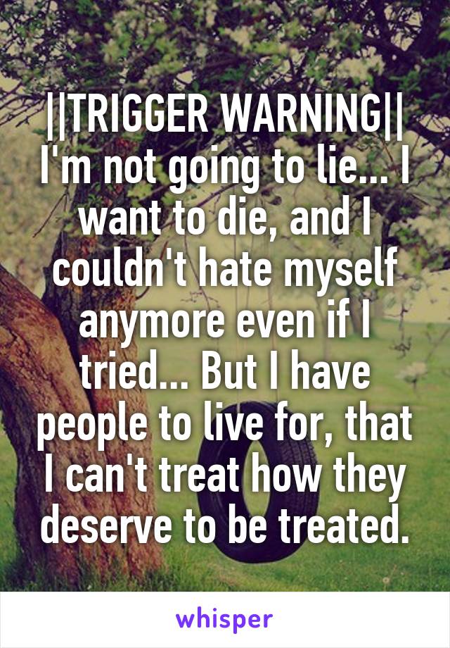 ||TRIGGER WARNING||
I'm not going to lie... I want to die, and I couldn't hate myself anymore even if I tried... But I have people to live for, that I can't treat how they deserve to be treated.