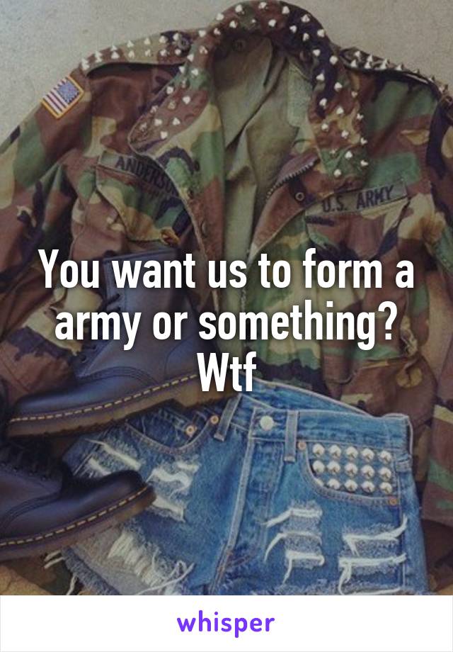 You want us to form a army or something? Wtf