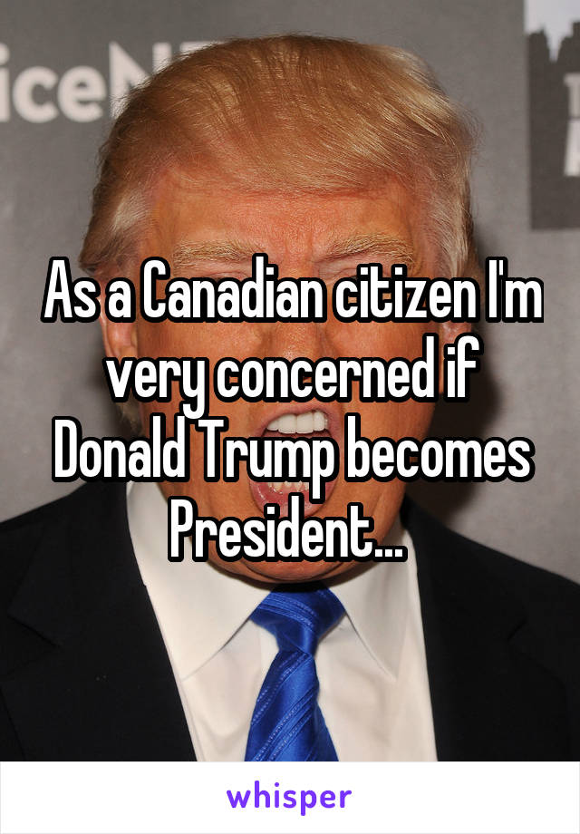 As a Canadian citizen I'm very concerned if Donald Trump becomes President... 